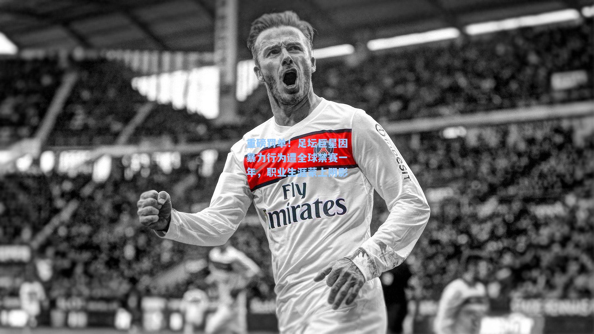 重磅罚单！足坛巨星因暴力行为遭全球禁赛一年，职业生涯蒙上阴影