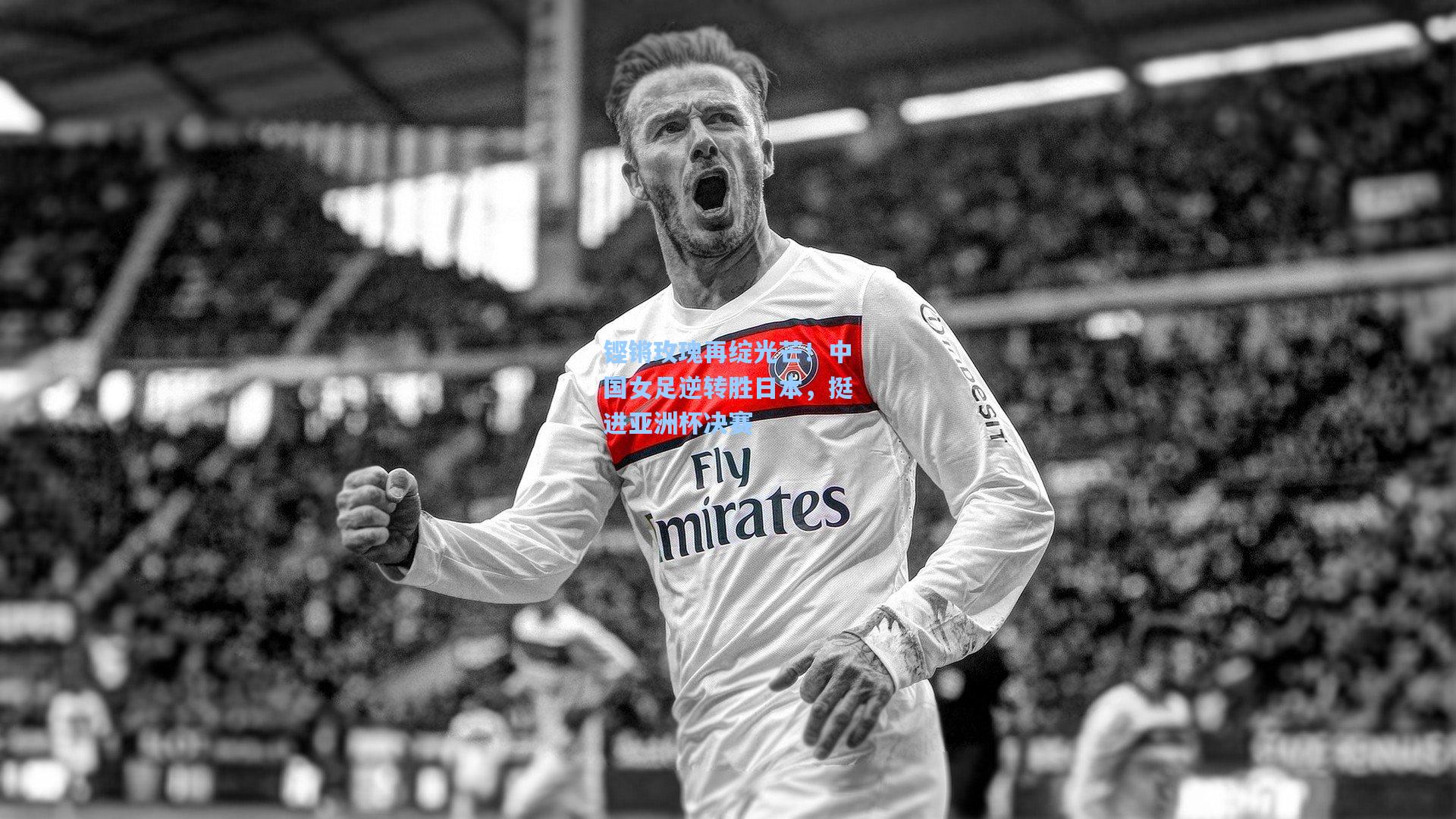 铿锵玫瑰再绽光芒！中国女足逆转胜日本，挺进亚洲杯决赛